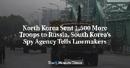 North Korea Sent 1,500 More Troops to Russia, South Korea’s Spy Agency Tells Lawmakers
 - The Moscow Times