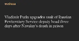 Vladimir Putin upgrades rank of Russian Penitentiary Service deputy head three days after Navalny’s death in prison — Meduza