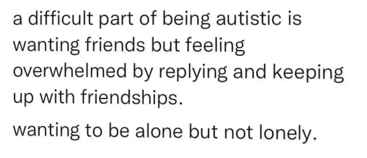 this image shows a screenshot of text that says the following: "a difficult part of being autistic is wanting friends but feeling overwhelmed by replying and keeping up with friendships. wanting to be alone but not lonely."